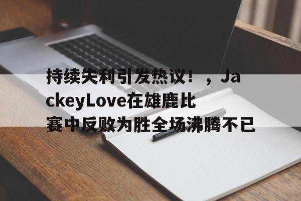 kaiyun体育-持续失利引发热议！，JackeyLove在雄鹿比赛中反败为胜全场沸腾不已(雄鹿战队)