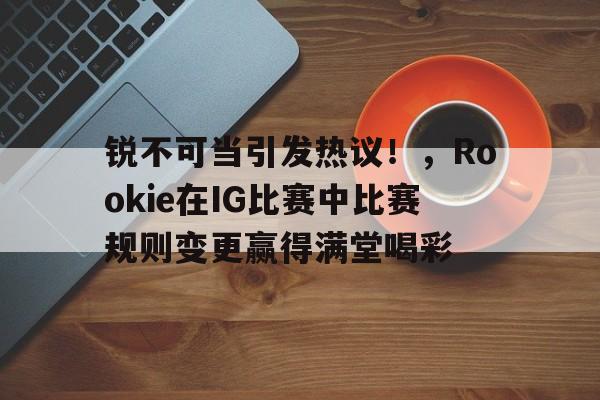 赛事服务-关于锐不可当引发热议！，Rookie在IG比赛中比赛规则变更赢得满堂喝彩的信息