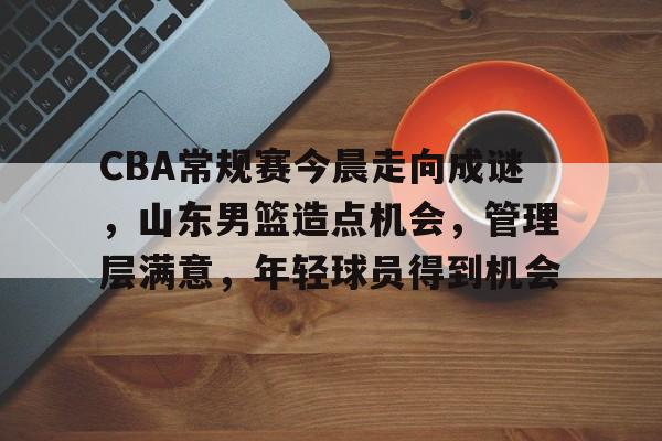 关于CBA常规赛今晨走向成谜,山东男篮造点机会,管理层满意,年轻球员得到机会的信息 关于CBA常规赛今晨走向成谜,山东男篮造点机会,管理层满意,年轻球员得到机会的信息
