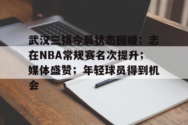 开云体育在线-武汉三镇今晨状态回暖；志在NBA常规赛名次提升；媒体盛赞；年轻球员得到机会的简单介绍