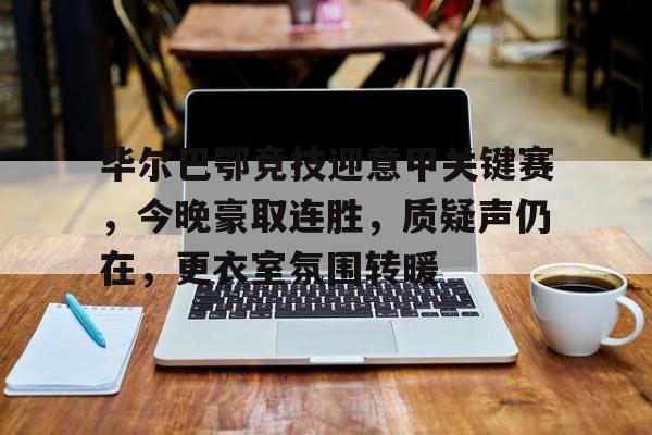 毕尔巴鄂竞技迎意甲关键赛，今晚豪取连胜，质疑声仍在，更衣室氛围转暖的简单介绍